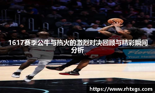 1617赛季公牛与热火的激烈对决回顾与精彩瞬间分析