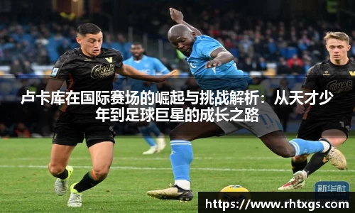卢卡库在国际赛场的崛起与挑战解析：从天才少年到足球巨星的成长之路